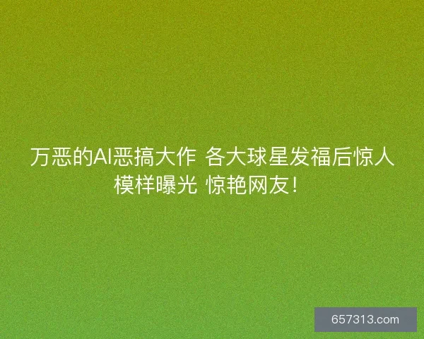 万恶的AI恶搞大作 各大球星发福后惊人模样曝光 惊艳网友！