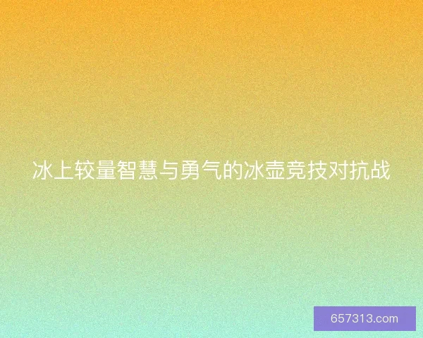 冰上较量智慧与勇气的冰壶竞技对抗战 冰上较量智慧与勇气的冰壶竞技对抗战