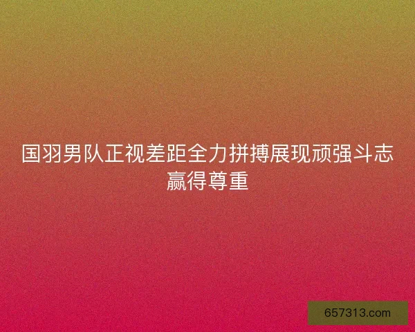 国羽男队正视差距全力拼搏展现顽强斗志赢得尊重