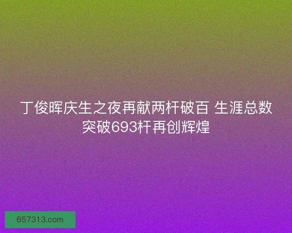 丁俊晖庆生之夜再献两杆破百 生涯总数突破693杆再创辉煌