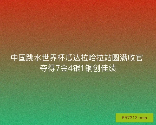 中国跳水世界杯瓜达拉哈拉站圆满收官 夺得7金4银1铜创佳绩