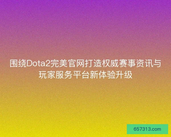 围绕Dota2完美官网打造权威赛事资讯与玩家服务平台新体验升级