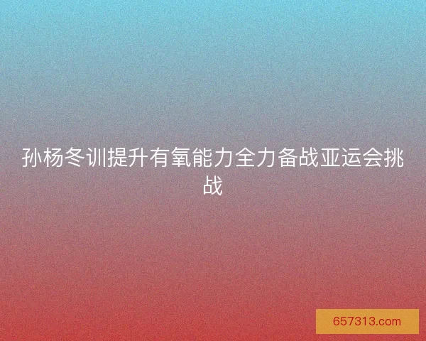 孙杨冬训提升有氧能力全力备战亚运会挑战
