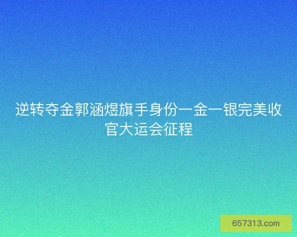 逆转夺金郭涵煜旗手身份一金一银完美收官大运会征程
