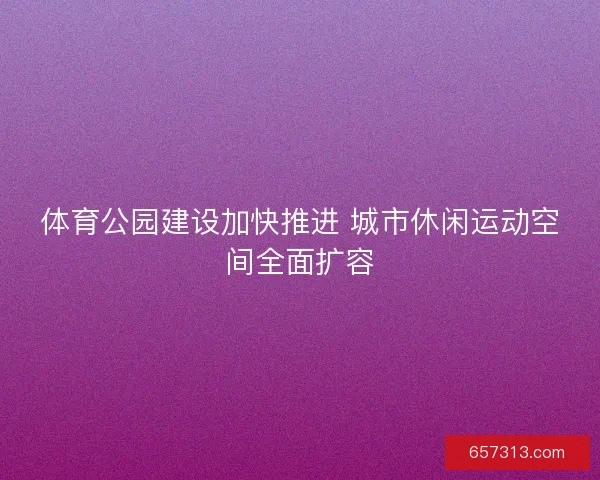 体育公园建设加快推进 城市休闲运动空间全面扩容