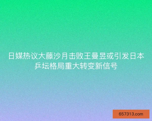 日媒热议大藤沙月击败王曼昱或引发日本乒坛格局重大转变新信号