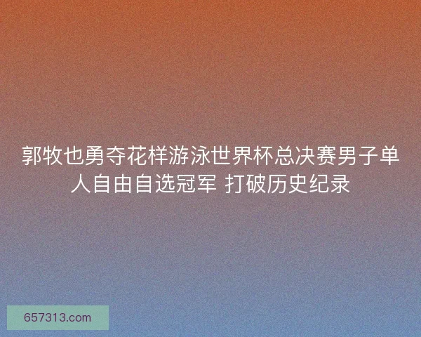 郭牧也勇夺花样游泳世界杯总决赛男子单人自由自选冠军 打破历史纪录