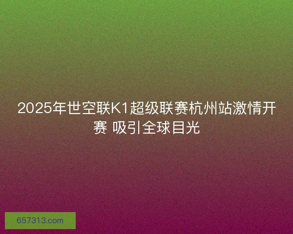 2025年世空联K1超级联赛杭州站激情开赛 吸引全球目光