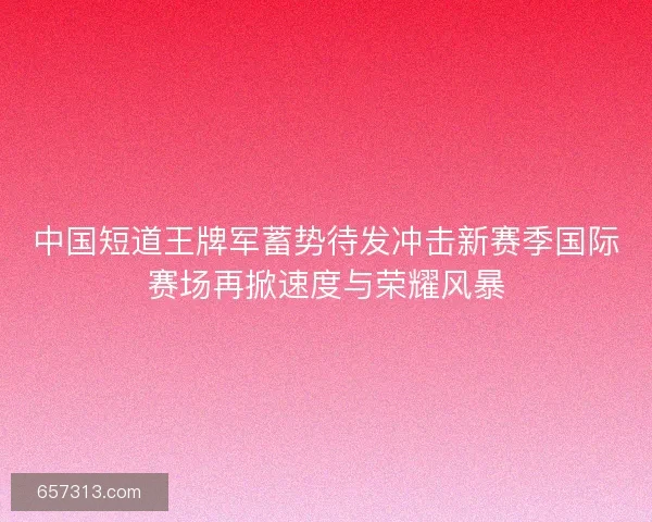 中国短道王牌军蓄势待发冲击新赛季国际赛场再掀速度与荣耀风暴