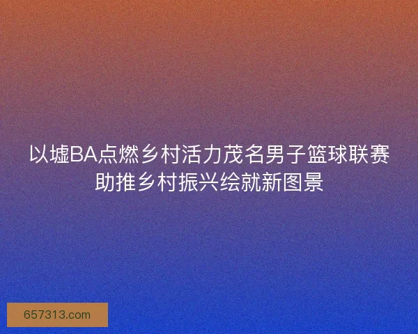 以墟BA点燃乡村活力茂名男子篮球联赛助推乡村振兴绘就新图景