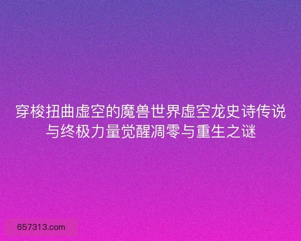 穿梭扭曲虚空的魔兽世界虚空龙史诗传说与终极力量觉醒凋零与重生之谜