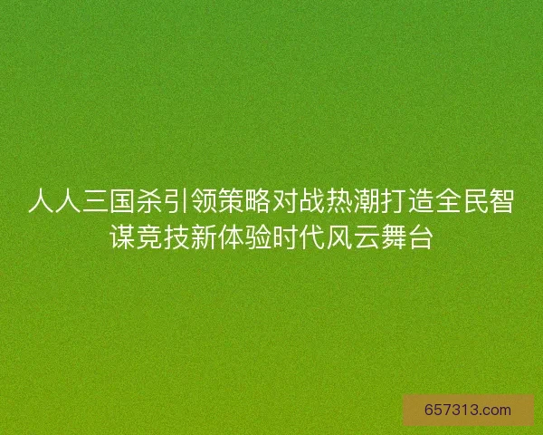 人人三国杀引领策略对战热潮打造全民智谋竞技新体验时代风云舞台