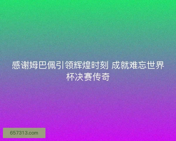 感谢姆巴佩引领辉煌时刻 成就难忘世界杯决赛传奇
