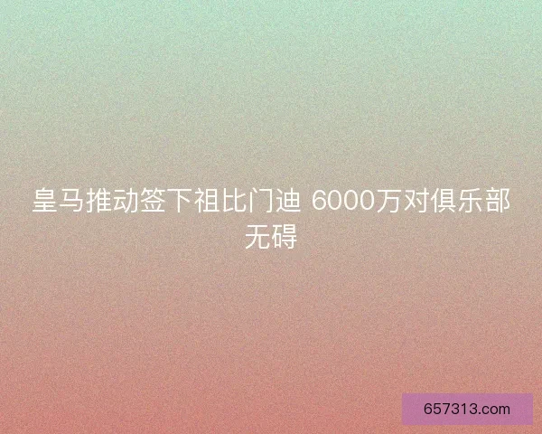 皇马推动签下祖比门迪 6000万对俱乐部无碍