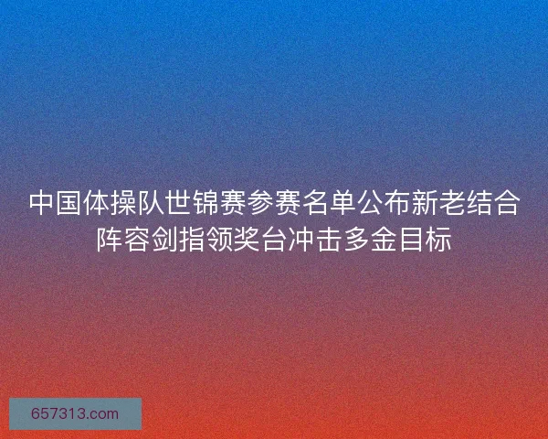 中国体操队世锦赛参赛名单公布新老结合阵容剑指领奖台冲击多金目标