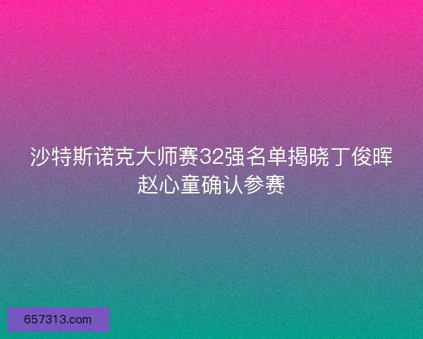 沙特斯诺克大师赛32强名单揭晓丁俊晖赵心童确认参赛
