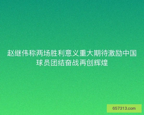 赵继伟称两场胜利意义重大期待激励中国球员团结奋战再创辉煌