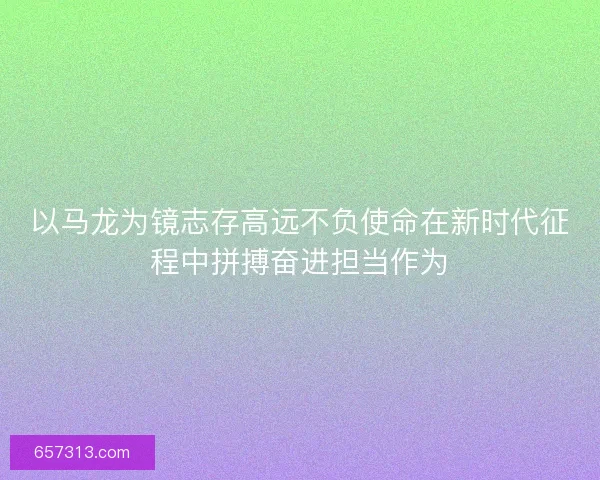 以马龙为镜志存高远不负使命在新时代征程中拼搏奋进担当作为