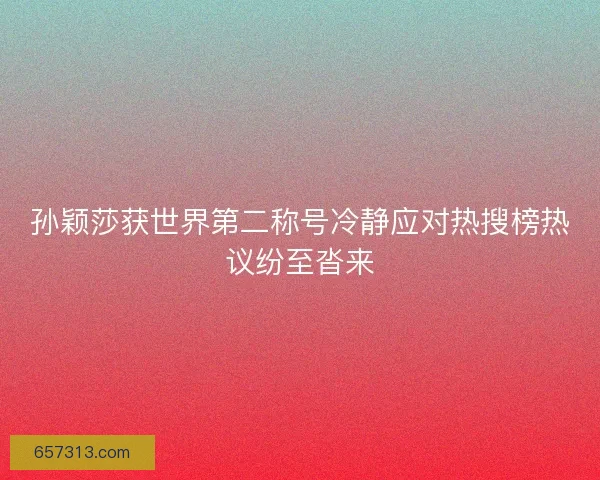 孙颖莎获世界第二称号冷静应对热搜榜热议纷至沓来