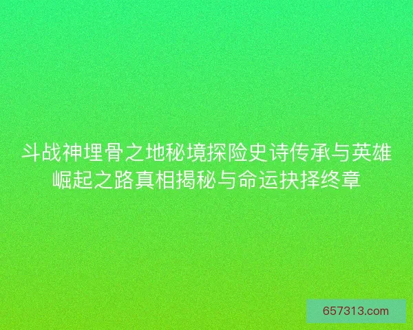 斗战神埋骨之地秘境探险史诗传承与英雄崛起之路真相揭秘与命运抉择终章