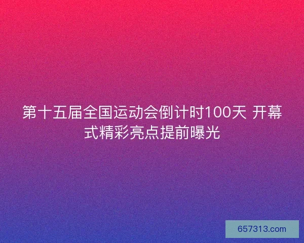 第十五届全国运动会倒计时100天 开幕式精彩亮点提前曝光
