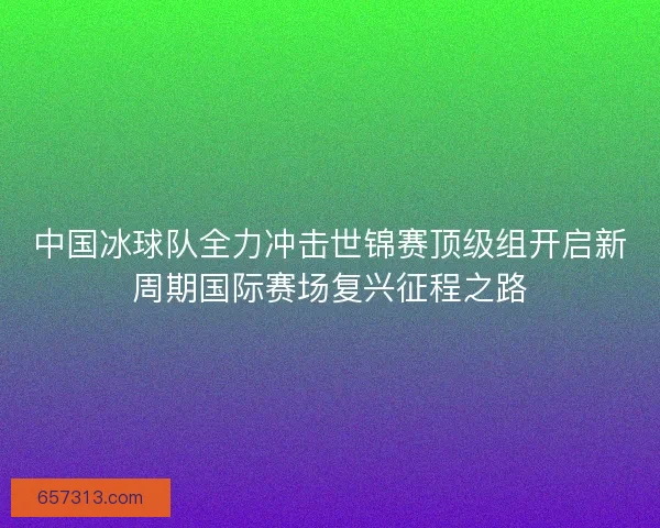 中国冰球队全力冲击世锦赛顶级组开启新周期国际赛场复兴征程之路