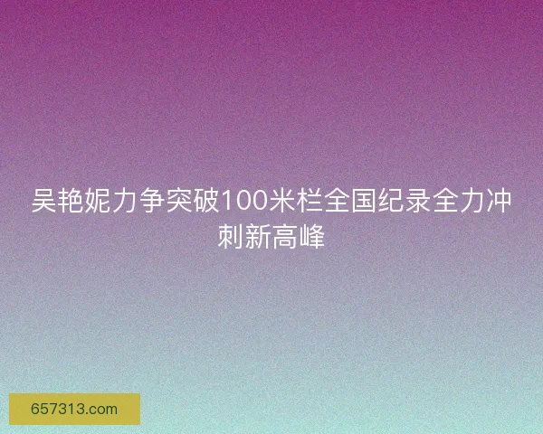 吴艳妮力争突破100米栏全国纪录全力冲刺新高峰