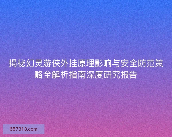 揭秘幻灵游侠外挂原理影响与安全防范策略全解析指南深度研究报告