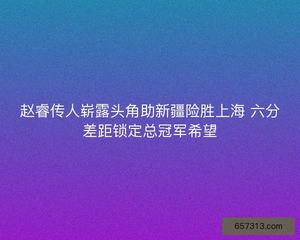 赵睿传人崭露头角助新疆险胜上海 六分差距锁定总冠军希望