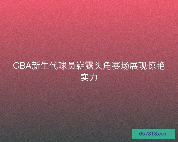 CBA新生代球员崭露头角赛场展现惊艳实力