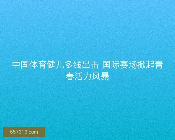 中国体育健儿多线出击 国际赛场掀起青春活力风暴
