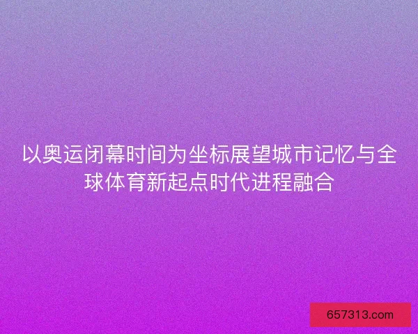 以奥运闭幕时间为坐标展望城市记忆与全球体育新起点时代进程融合