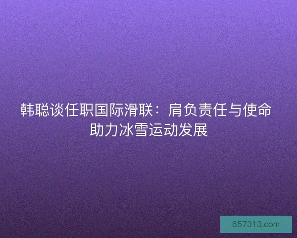 韩聪谈任职国际滑联：肩负责任与使命 助力冰雪运动发展