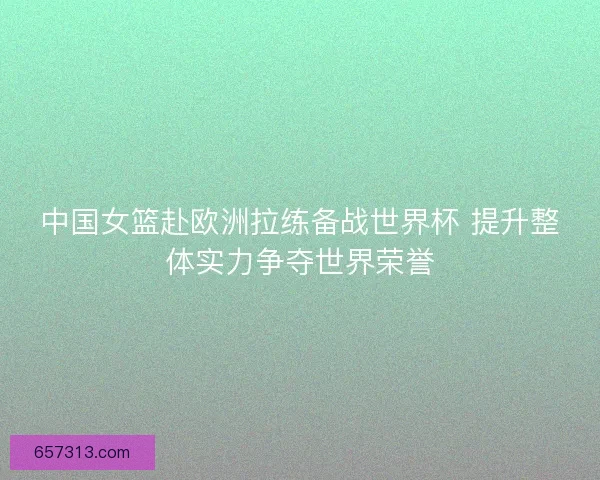 中国女篮赴欧洲拉练备战世界杯 提升整体实力争夺世界荣誉