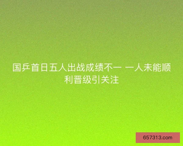 国乒首日五人出战成绩不一 一人未能顺利晋级引关注