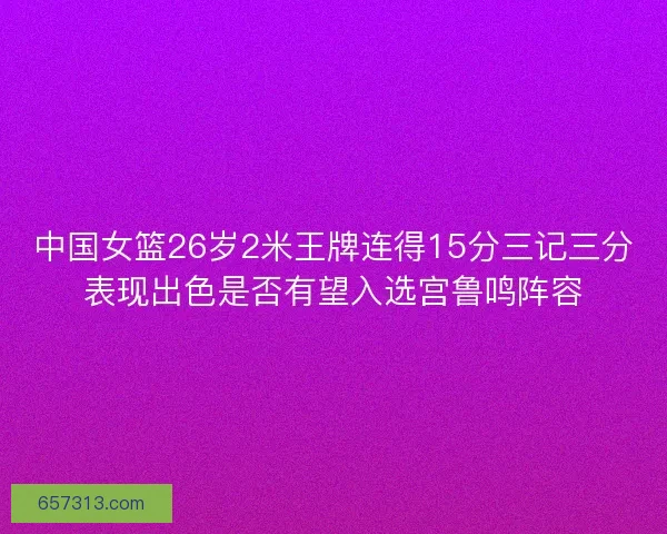 中国女篮26岁2米王牌连得15分三记三分表现出色是否有望入选宫鲁鸣阵容