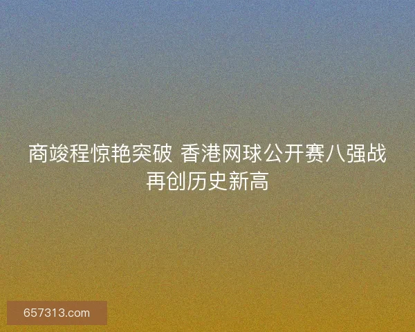 商竣程惊艳突破 香港网球公开赛八强战再创历史新高