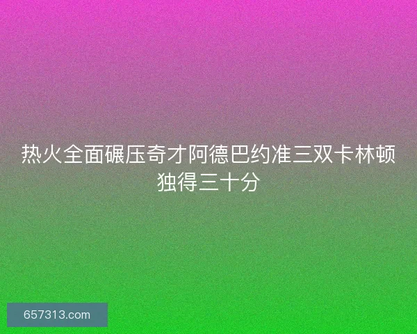 热火全面碾压奇才阿德巴约准三双卡林顿独得三十分